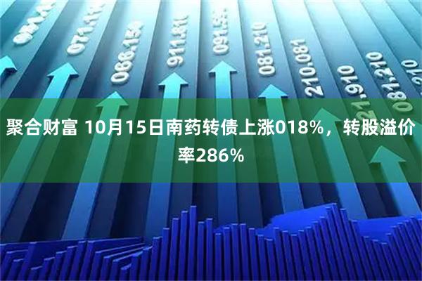 聚合财富 10月15日南药转债上涨018%，转股溢价率286%