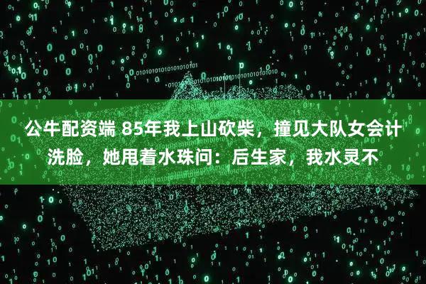 公牛配资端 85年我上山砍柴，撞见大队女会计洗脸，她甩着水珠问：后生家，我水灵不