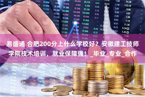 易盛通 合肥200分上什么学校好?安徽建工技师学院技术培训,就业保障强!_毕业_专业_合作