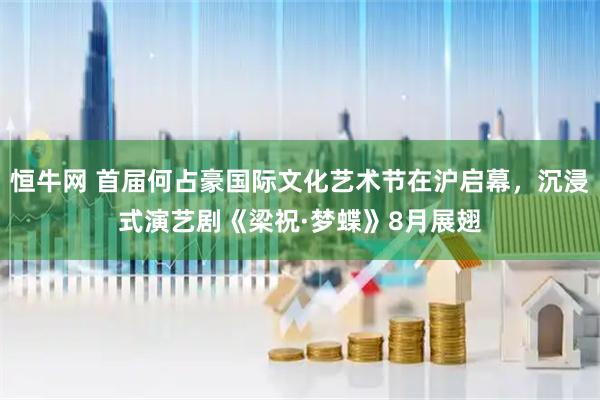 恒牛网 首届何占豪国际文化艺术节在沪启幕，沉浸式演艺剧《梁祝·梦蝶》8月展翅