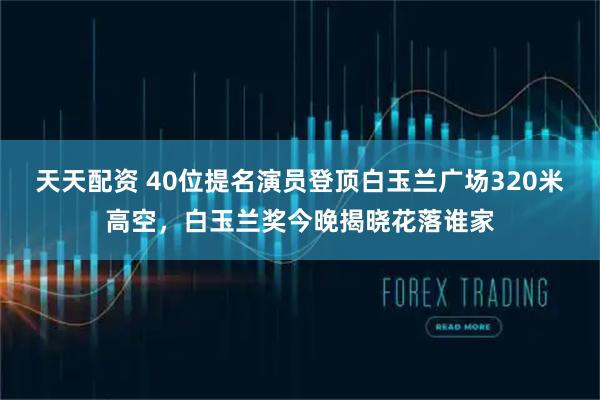 天天配资 40位提名演员登顶白玉兰广场320米高空，白玉兰奖今晚揭晓花落谁家