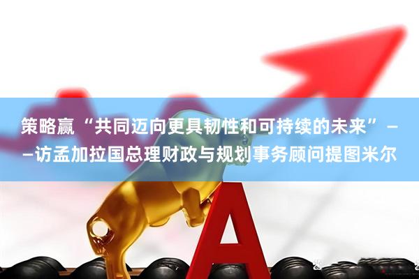 策略赢 “共同迈向更具韧性和可持续的未来” ——访孟加拉国总理财政与规划事务顾问提图米尔