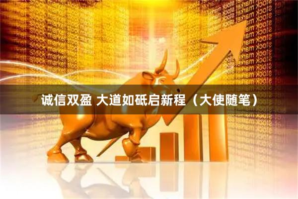 诚信双盈 大道如砥启新程（大使随笔）