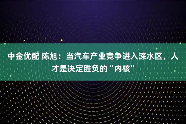 中金优配 陈旭：当汽车产业竞争进入深水区，人才是决定胜负的“内核”