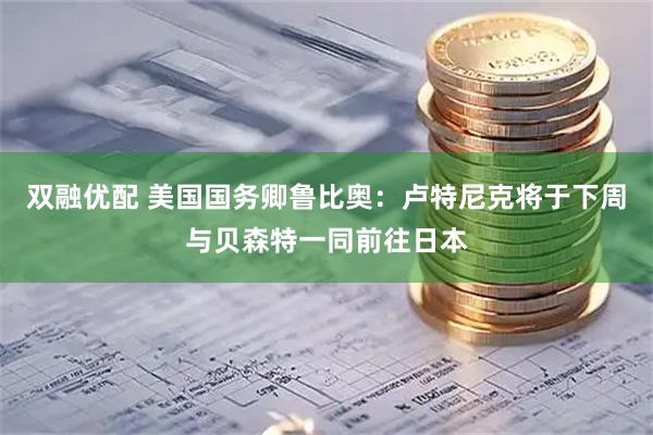 双融优配 美国国务卿鲁比奥：卢特尼克将于下周与贝森特一同前往日本