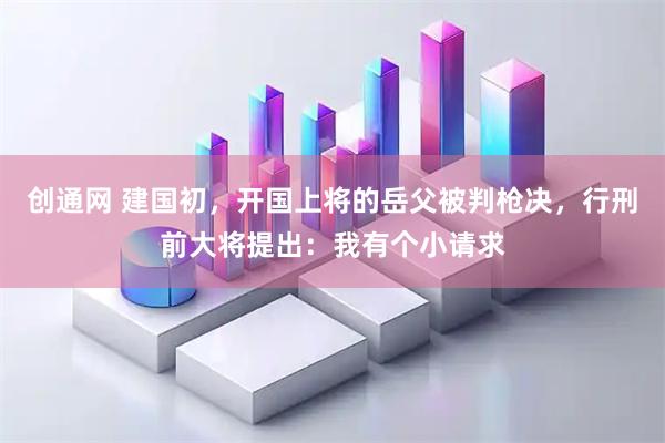 创通网 建国初，开国上将的岳父被判枪决，行刑前大将提出：我有个小请求