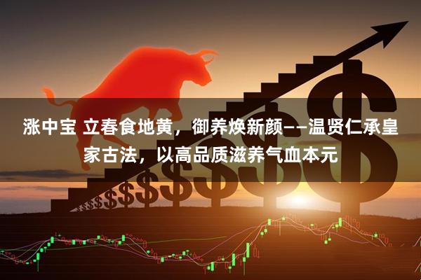涨中宝 立春食地黄，御养焕新颜——温贤仁承皇家古法，以高品质滋养气血本元
