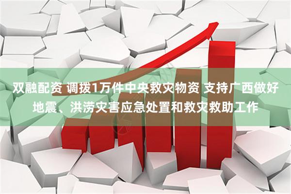 双融配资 调拨1万件中央救灾物资 支持广西做好地震、洪涝灾害应急处置和救灾救助工作
