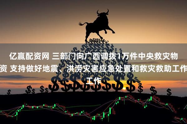 亿赢配资网 三部门向广西调拨1万件中央救灾物资 支持做好地震、洪涝灾害应急处置和救灾救助工作