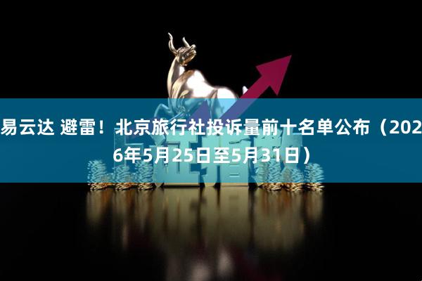 易云达 避雷！北京旅行社投诉量前十名单公布（2026年5月25日至5月31日）