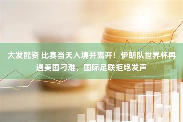 大发配资 比赛当天入境并离开！伊朗队世界杯再遇美国刁难，国际足联拒绝发声