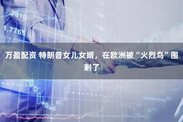 万盈配资 特朗普女儿女婿，在欧洲被“火烈鸟”围剿了
