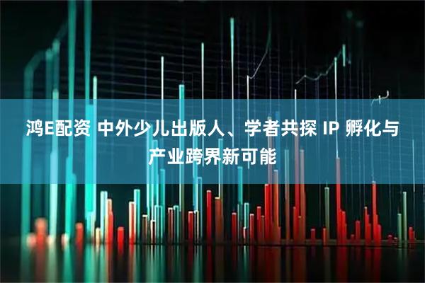 鸿E配资 中外少儿出版人、学者共探 IP 孵化与产业跨界新可能