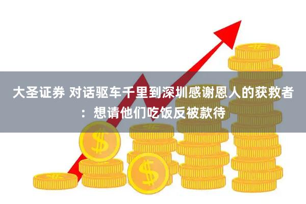 大圣证券 对话驱车千里到深圳感谢恩人的获救者:想请他们吃饭反被款待