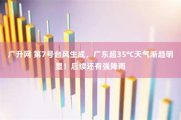 广升网 第7号台风生成，广东超35℃天气渐趋明显！后续还有强降雨