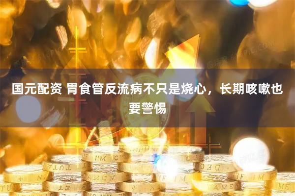 国元配资 胃食管反流病不只是烧心，长期咳嗽也要警惕
