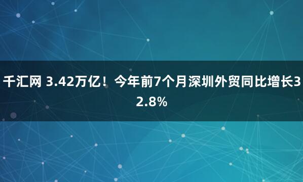 千汇网 3.42万亿！今年前7个月深圳外贸同比增长32.8%