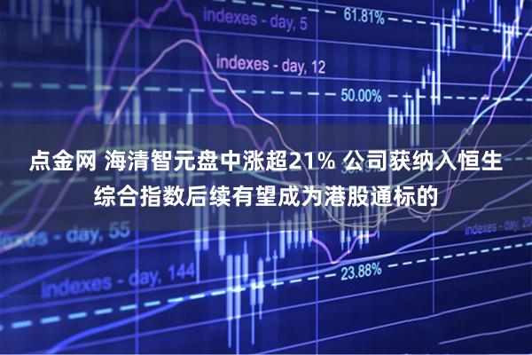 点金网 海清智元盘中涨超21% 公司获纳入恒生综合指数后续有望成为港股通标的