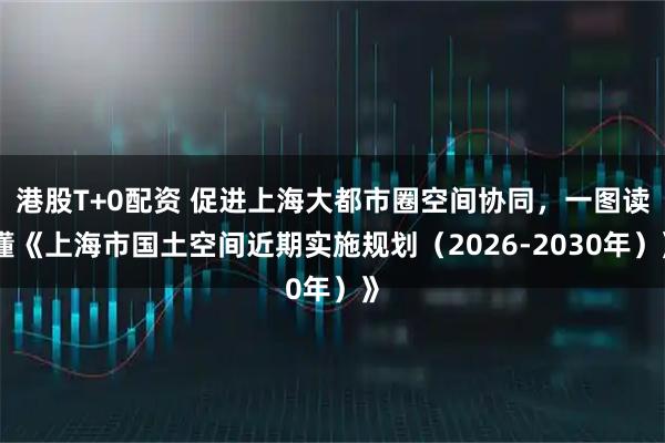 港股T+0配资 促进上海大都市圈空间协同，一图读懂《上海市国土空间近期实施规划（2026-2030年）》